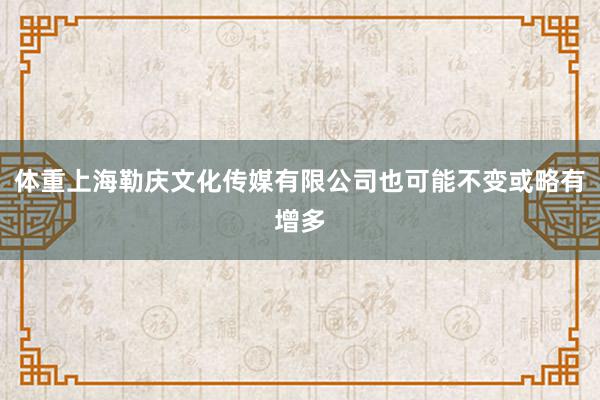 体重上海勒庆文化传媒有限公司也可能不变或略有增多